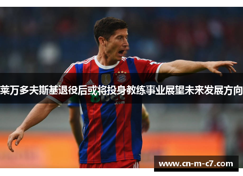 莱万多夫斯基退役后或将投身教练事业展望未来发展方向 莱万多夫斯基退役后或将投身教练事业展望未来发展方向