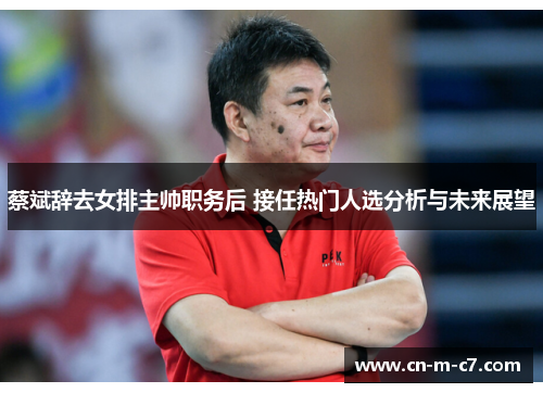 蔡斌辞去女排主帅职务后 接任热门人选分析与未来展望 蔡斌辞去女排主帅职务后 接任热门人选分析与未来展望