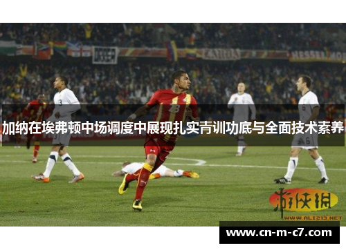 加纳在埃弗顿中场调度中展现扎实青训功底与全面技术素养 加纳在埃弗顿中场调度中展现扎实青训功底与全面技术素养