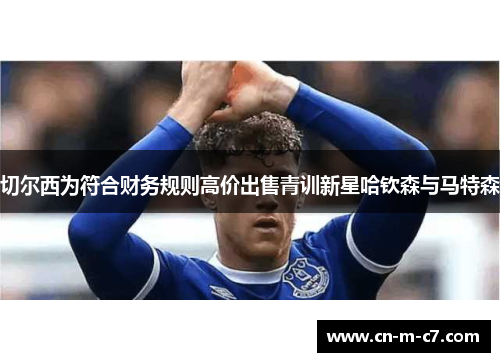 切尔西为符合财务规则高价出售青训新星哈钦森与马特森 切尔西为符合财务规则高价出售青训新星哈钦森与马特森