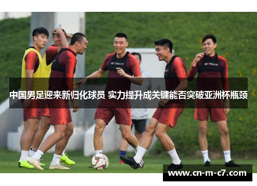 中国男足迎来新归化球员 实力提升成关键能否突破亚洲杯瓶颈 中国男足迎来新归化球员 实力提升成关键能否突破亚洲杯瓶颈