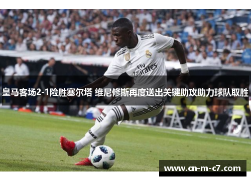 皇马客场2-1险胜塞尔塔 维尼修斯再度送出关键助攻助力球队取胜